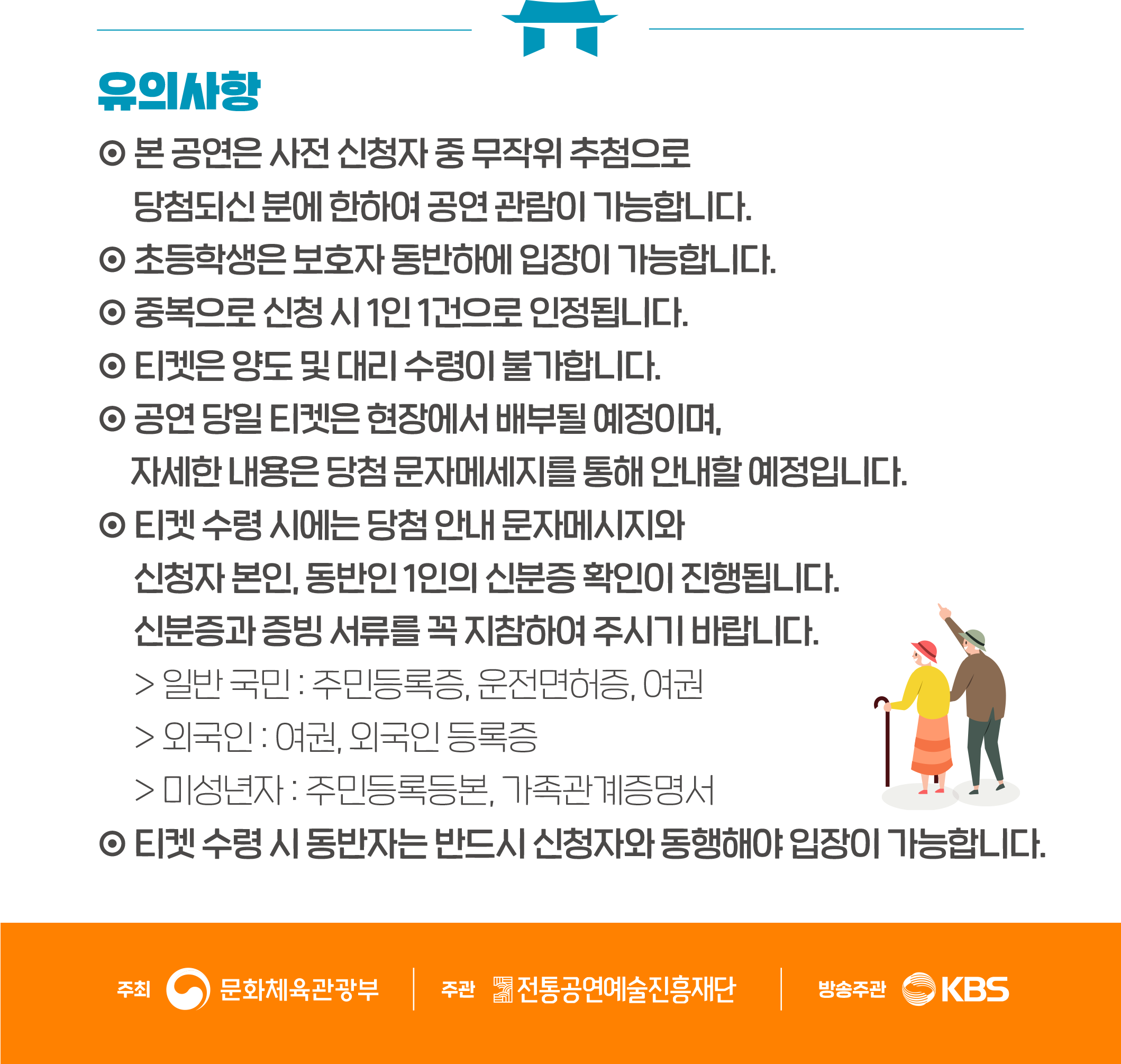 유의사항 본 공연은 사전 신청자 중 무작위 추첨으로 당첨되신 분에 한하여 공연 관람이 가능합니다. 초등학생은 보호자 동반하에 입장이 가능합니다.  중복으로 신청 시 1인 1건으로 인정됩니다.  티켓은 양도 및 대리 수령이 불가합니다. 공연 당일 티켓은 현장에서 배부될 예정이며, 자세한 내용은 당첨 문자메시지를 통해 안내할 예정입니다. 티켓 수령 시에는 당첨 안내 문자메시지와 신청자 본인, 동반인 1인의 신분증 확인이 진행됩니다. 신분증과 증빙 서류를 꼭 지참하여 주시기 바랍니다. 일반국민 : 주민등록증, 운전면허증, 여권 외국인 : 여권, 외국인 등록증 미성년자 : 주민등록등본, 가족관계증명서 ￭ 티켓 수령 시 동반자는 반드시 신청자와 동행해야 입장이 가능합니다.  주최 문화체육관광부   주관 전통공연예술진흥재단  방송주관 KBS